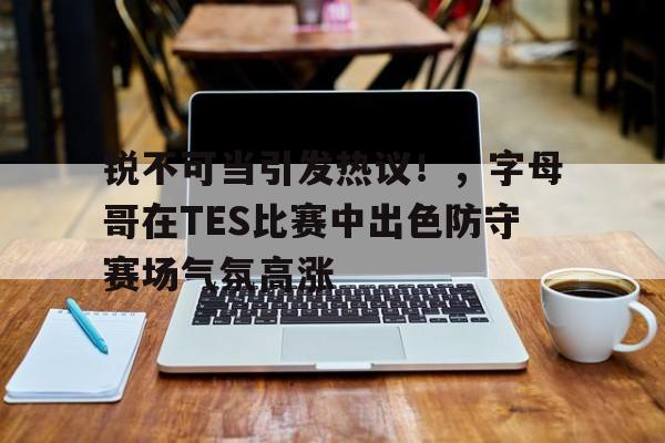 爱游戏体育官网-包含锐不可当引发热议！，字母哥在TES比赛中出色防守赛场气氛高涨的词条